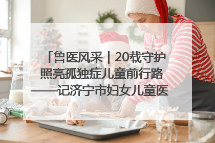 鲁医风采｜20载守护 照亮孤独症儿童前行路——记济宁市妇女儿童医院儿童康复中心主任、副主任技师赵淑珍