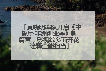 黄晓明率队开启《中餐厅·非洲创业季》新篇章，影视综多面开花诠释全能担当