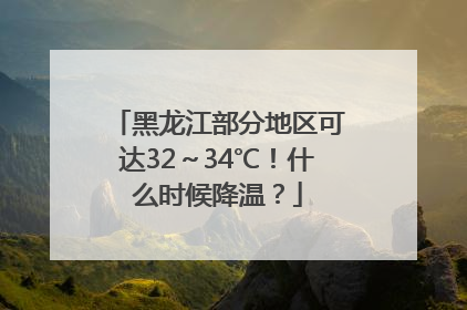 黑龙江部分地区可达32～34℃！什么时候降温？