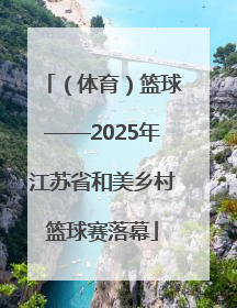 （体育）篮球——2025年江苏省和美乡村篮球赛落幕