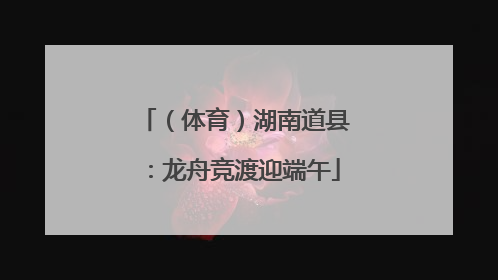 （体育）湖南道县：龙舟竞渡迎端午