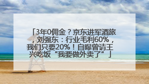 3年0佣金？京东进军酒旅，刘强东：行业毛利60%，我们只要20%！自曝曾请王兴吃饭“我要做外卖了”