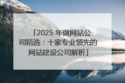 2025 年做网站公司精选：十家专业领先的网站建设公司解析