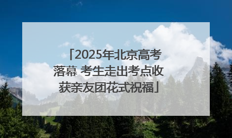 2025年北京高考落幕 考生走出考点收获亲友团花式祝福