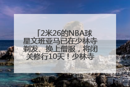 2米26的NBA球星文班亚马已在少林寺剃发、换上僧服，将闭关修行10天！少林寺回应：人在寺里