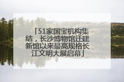 51家国宝机构集结，长沙博物馆迁建新馆以来最高规格长江文明大展启幕