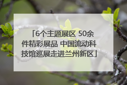 6个主题展区 50余件精彩展品 中国流动科技馆巡展走进兰州新区