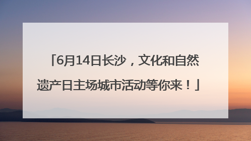 6月14日长沙，文化和自然遗产日主场城市活动等你来！