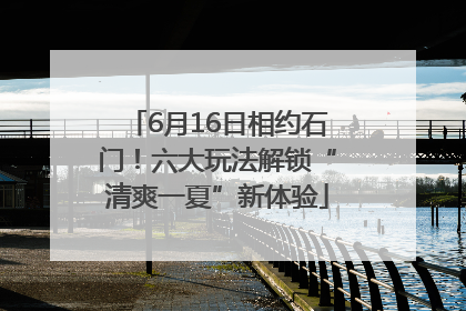 6月16日相约石门！六大玩法解锁“清爽一夏”新体验