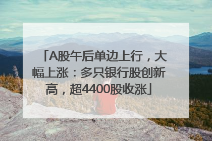 A股午后单边上行，大幅上涨：多只银行股创新高，超4400股收涨